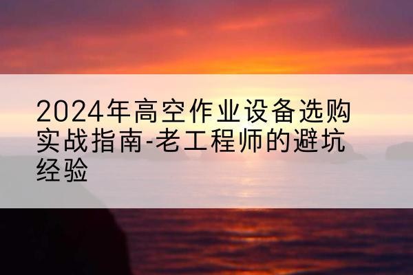 沅陵高空作业升降机厂家推荐-2024年高空作业设备选购实战指南-老工程师的避坑经验