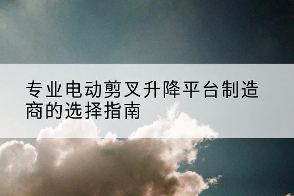 沅陵电动剪叉升降平台厂家-专业电动剪叉升降平台制造商的选择指南
