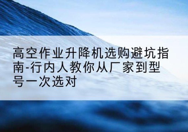 沅陵升降平台厂家-高空作业升降机选购避坑指南-行内人教你从厂家到型号一次选对