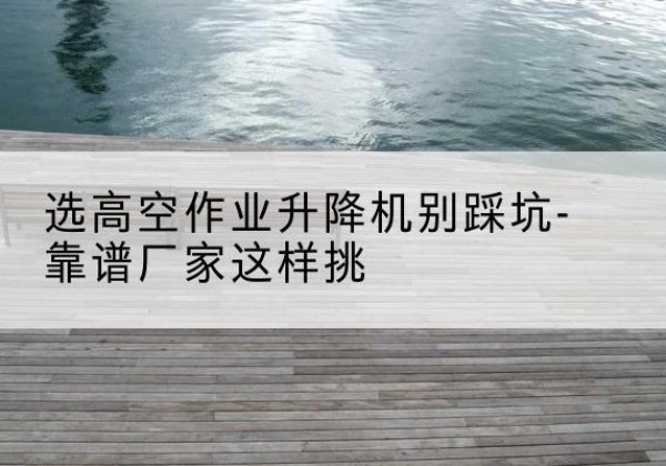 沅陵剪叉式升降机厂家-选高空作业升降机别踩坑-靠谱厂家这样挑