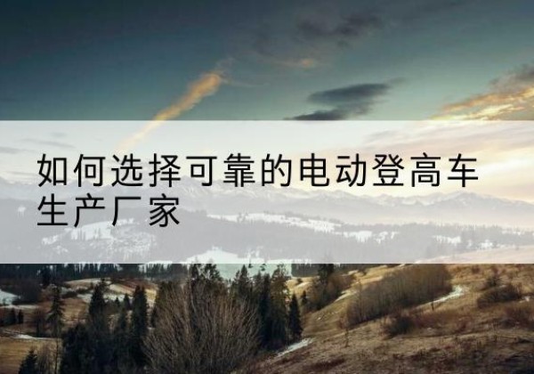 沅陵电动登高车厂家-如何选择可靠的电动登高车生产厂家
