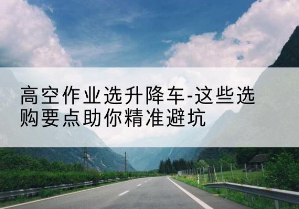 沅陵升降车厂家-高空作业选升降车-这些选购要点助你*避坑