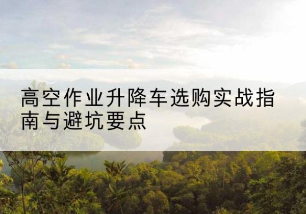 沅陵升降车怎么选-高空作业升降车选购实战指南与避坑要点