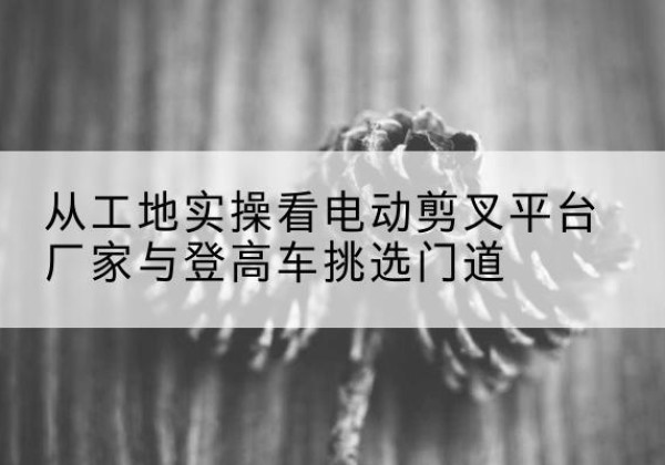 沅陵电动剪叉升降平台厂家-从工地实操看电动剪叉平台厂家与登高车挑选门道