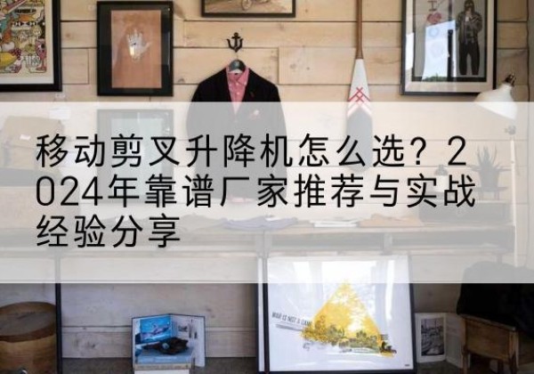 沅陵升降平台厂家推荐-移动剪叉升降机怎么选？2024年靠谱厂家推荐与实战经验分享
