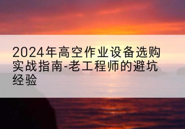 沅陵高空作业升降机厂家推荐-2024年高空作业设备选购实战指南-老工程师的避坑经验