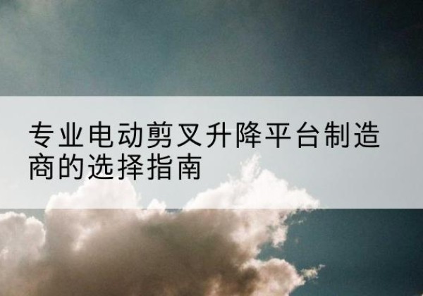 沅陵电动剪叉升降平台厂家-专业电动剪叉升降平台制造商的选择指南